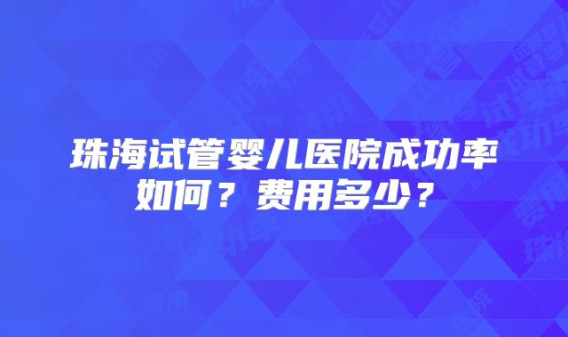 珠海试管婴儿医院成功率如何？费用多少？