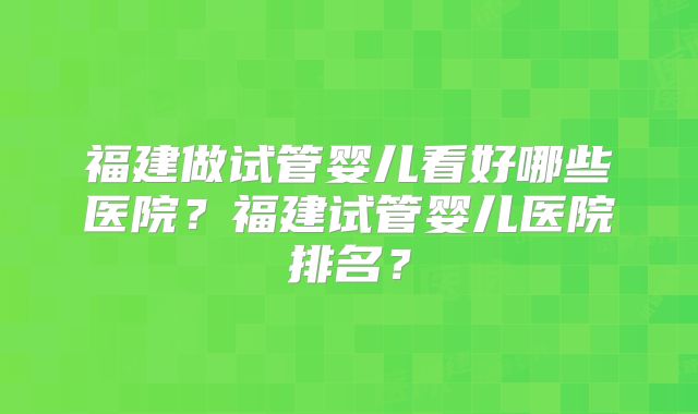 福建做试管婴儿看好哪些医院?福建试管婴儿医院排名?