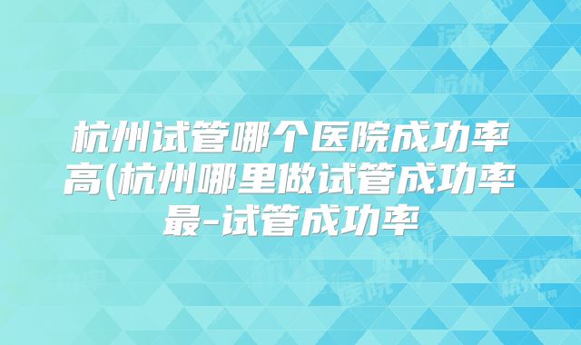 杭州试管哪个医院成功率高(杭州哪里做试管成功率最-试管成功率
