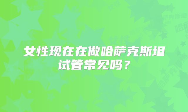 女性现在在做哈萨克斯坦试管常见吗？
