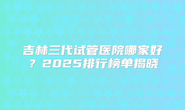 吉林三代试管医院哪家好？2025排行榜单揭晓