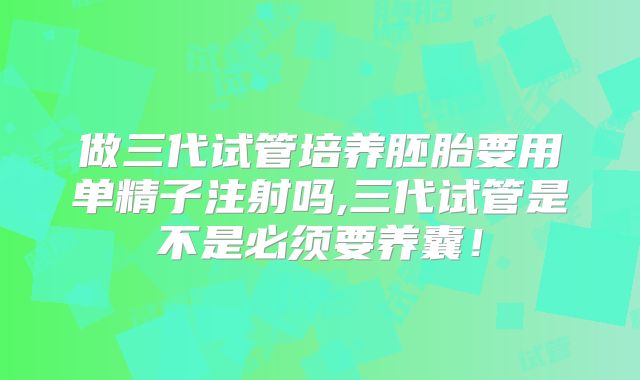 做三代试管培养胚胎要用单精子注射吗,三代试管是不是必须要养囊!