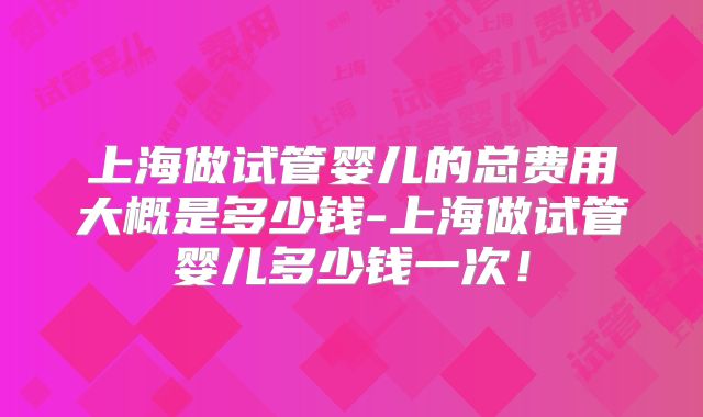 上海做试管婴儿的总费用大概是多少钱-上海做试管婴儿多少钱一次！