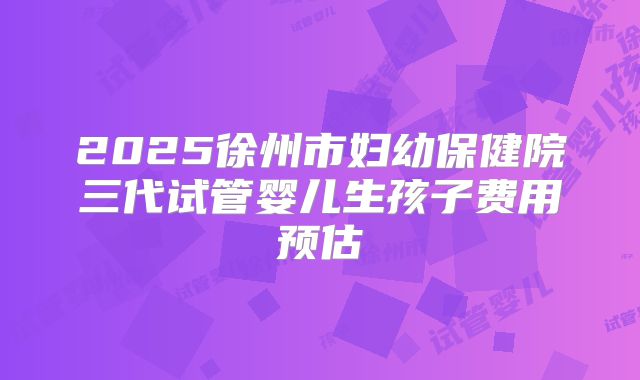 2025徐州市妇幼保健院三代试管婴儿生孩子费用预估