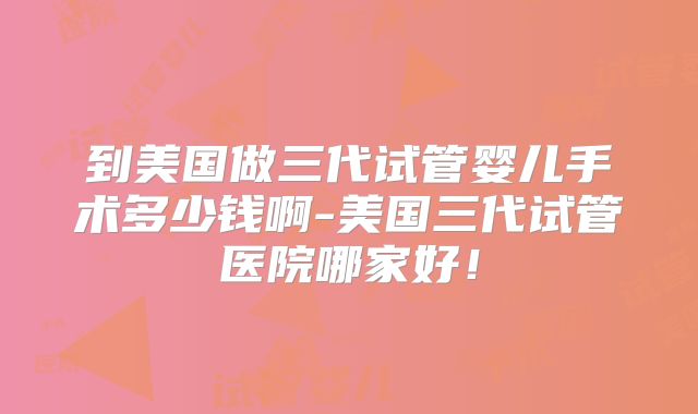 到美国做三代试管婴儿手术多少钱啊-美国三代试管医院哪家好！