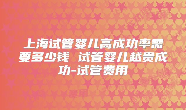上海试管婴儿高成功率需要多少钱 试管婴儿越贵成功-试管费用