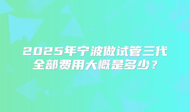 2025年宁波做试管三代全部费用大概是多少?