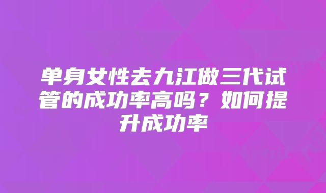 单身女性去九江做三代试管的成功率高吗？如何提升成功率