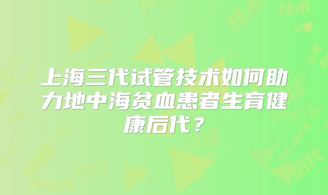 上海三代试管技术如何助力地中海贫血患者生育健康后代？