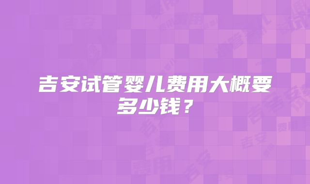 吉安试管婴儿费用大概要多少钱?
