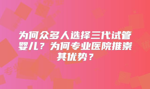 为何众多人选择三代试管婴儿?为何专业医院推崇其优势?