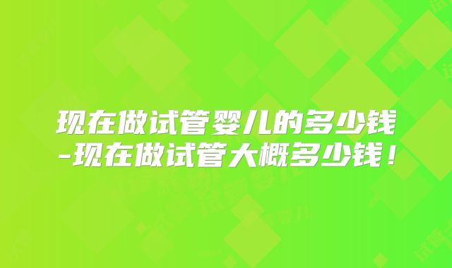 现在做试管婴儿的多少钱-现在做试管大概多少钱!