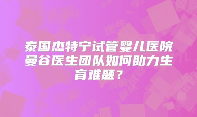 泰国杰特宁试管婴儿医院曼谷医生团队如何助力生育难题?