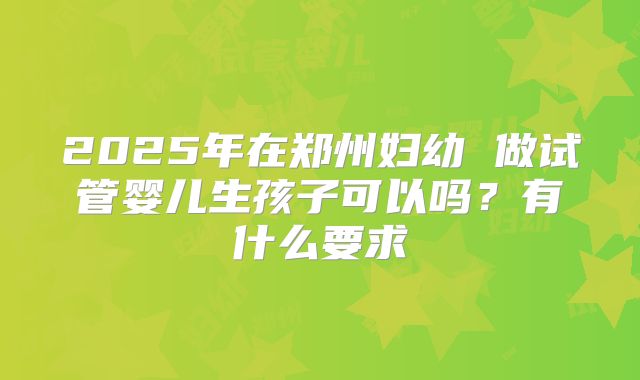 2025年在郑州妇幼 做试管婴儿生孩子可以吗？有什么要求