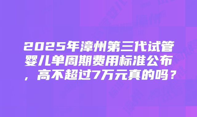 2025年漳州第三代试管婴儿单周期费用标准公布，高不超过7万元真的吗？