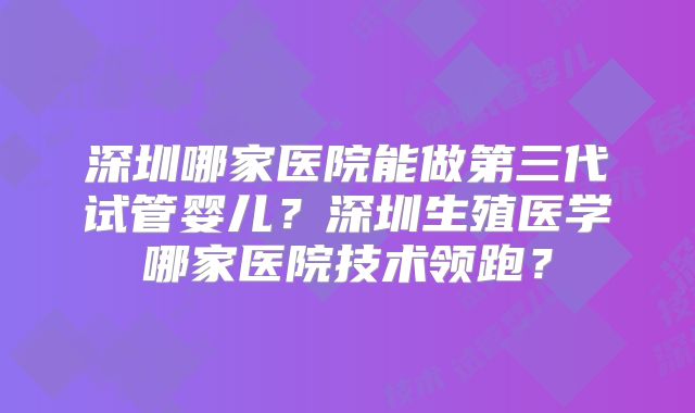 深圳哪家医院能做第三代试管婴儿？深圳生殖医学哪家医院技术领跑？