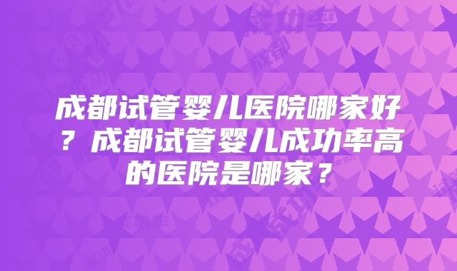 成都试管婴儿医院哪家好?成都试管婴儿成功率高的医院是哪家?