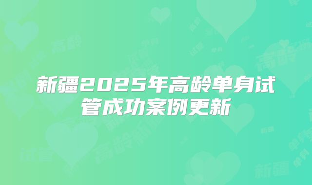 新疆2025年高龄单身试管成功案例更新