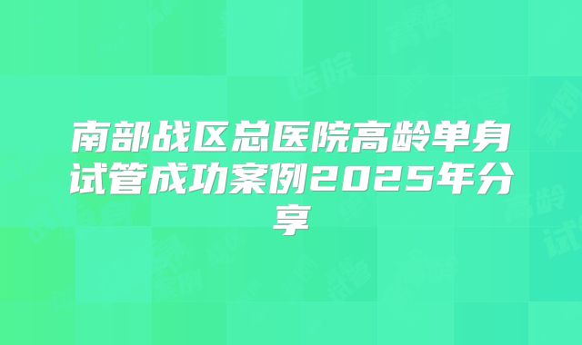 南部战区总医院高龄单身试管成功案例2025年分享