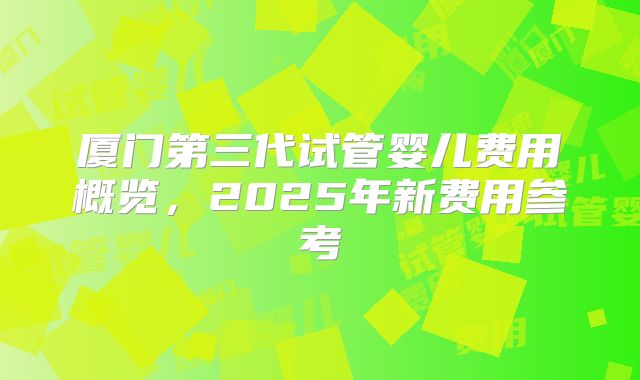 厦门第三代试管婴儿费用概览,2025年新费用参考