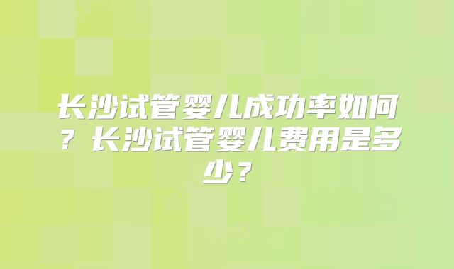 长沙试管婴儿成功率如何？长沙试管婴儿费用是多少？