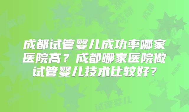 成都试管婴儿成功率哪家医院高?成都哪家医院做试管婴儿技术比较好?