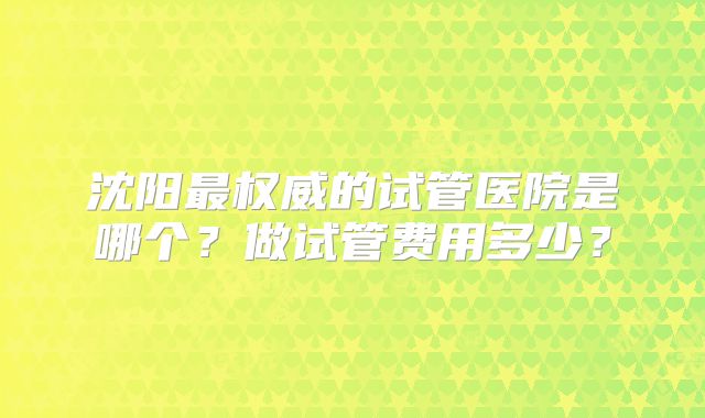沈阳最权威的试管医院是哪个?做试管费用多少?