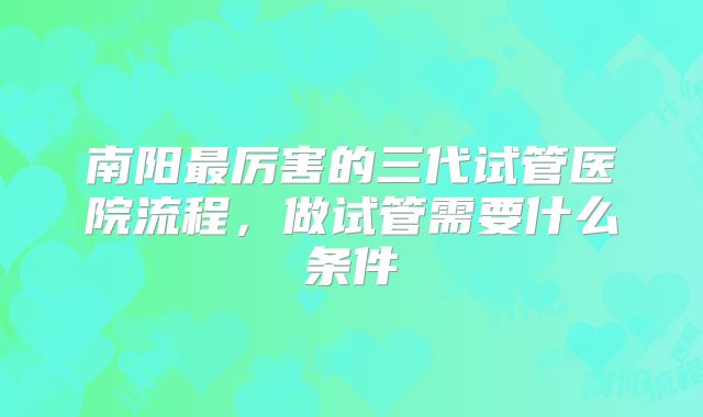 南阳最厉害的三代试管医院流程，做试管需要什么条件