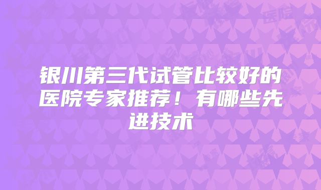 银川第三代试管比较好的医院专家推荐！有哪些先进技术