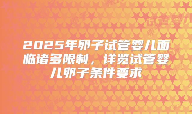 2025年卵子试管婴儿面临诸多限制，详览试管婴儿卵子条件要求