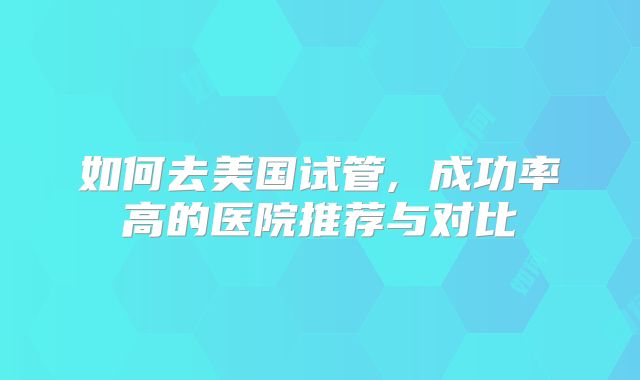 如何去美国试管, 成功率高的医院推荐与对比
