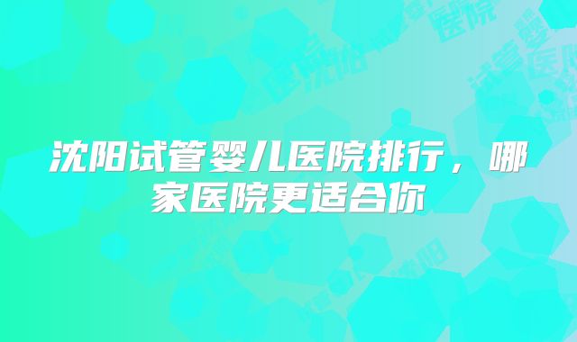 沈阳试管婴儿医院排行，哪家医院更适合你