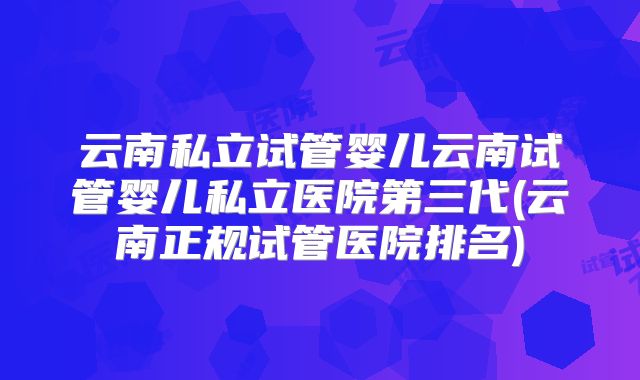云南私立试管婴儿云南试管婴儿私立医院第三代(云南正规试管医院排名)