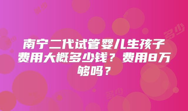 南宁二代试管婴儿生孩子费用大概多少钱?费用8万够吗?