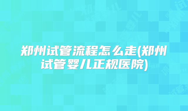 郑州试管流程怎么走(郑州试管婴儿正规医院)