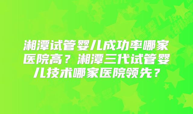 湘潭试管婴儿成功率哪家医院高？湘潭三代试管婴儿技术哪家医院领先？