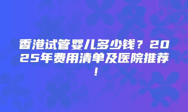 香港试管婴儿多少钱？2025年费用清单及医院推荐！
