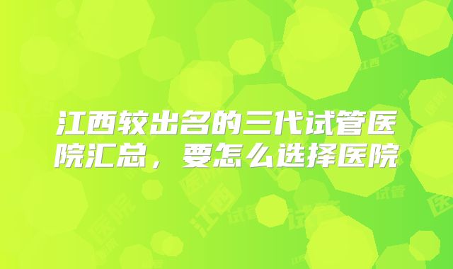 江西较出名的三代试管医院汇总,要怎么选择医院