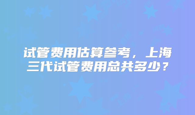 试管费用估算参考，上海三代试管费用总共多少？