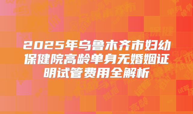 2025年乌鲁木齐市妇幼保健院高龄单身无婚姻证明试管费用全解析