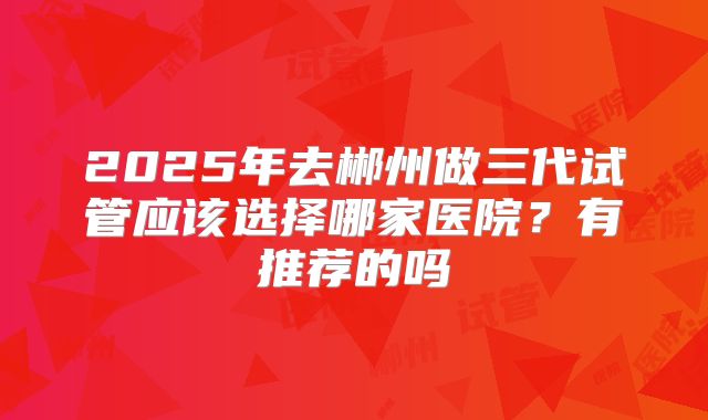 2025年去郴州做三代试管应该选择哪家医院？有推荐的吗