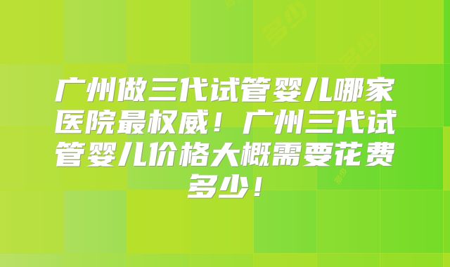 广州做三代试管婴儿哪家医院最权威！广州三代试管婴儿价格大概需要花费多少！