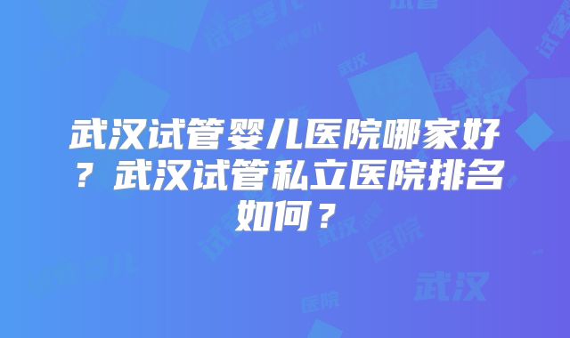 武汉试管婴儿医院哪家好?武汉试管私立医院排名如何?