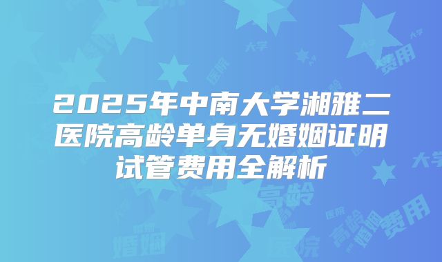 2025年中南大学湘雅二医院高龄单身无婚姻证明试管费用全解析