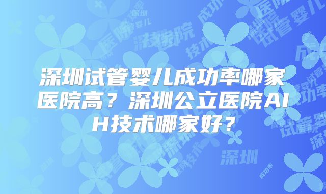 深圳试管婴儿成功率哪家医院高？深圳公立医院AIH技术哪家好？