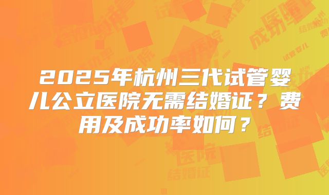 2025年杭州三代试管婴儿公立医院无需结婚证?费用及成功率如何?