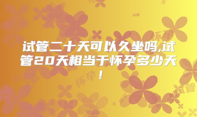 试管二十天可以久坐吗,试管20天相当于怀孕多少天!