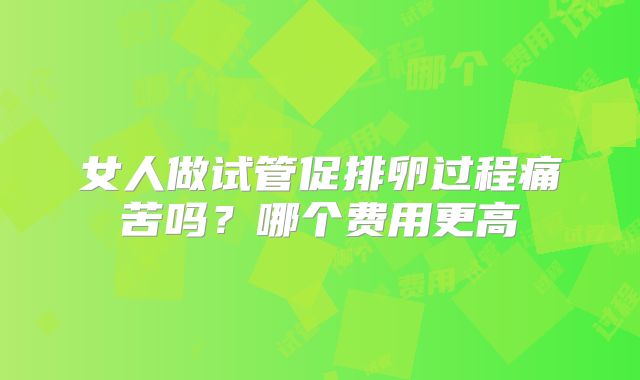 女人做试管促排卵过程痛苦吗?哪个费用更高