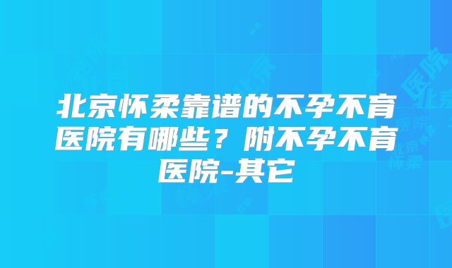 北京怀柔靠谱的不孕不育医院有哪些？附不孕不育医院-其它