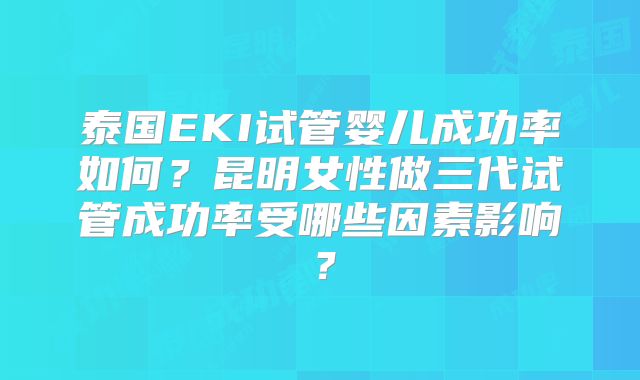 泰国EKI试管婴儿成功率如何?昆明女性做三代试管成功率受哪些因素影响?